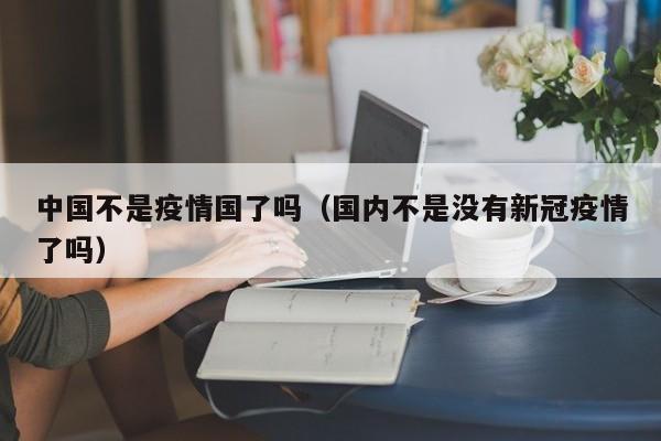 中国不是疫情国了吗(国内不是没有新冠疫情了吗)