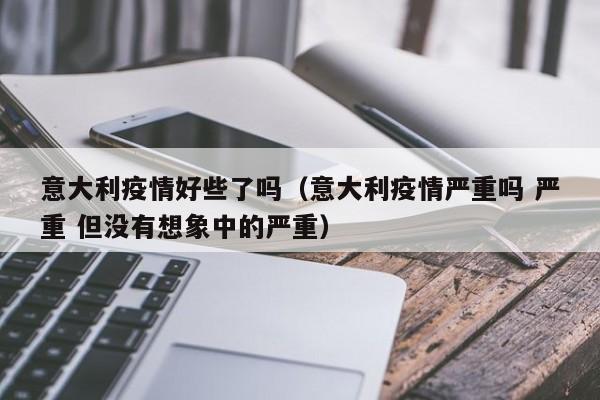意大利疫情好些了吗(意大利疫情严重吗 严重 但没有想象中的严重)